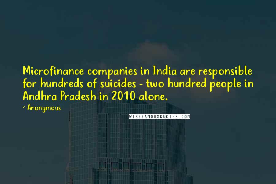 Anonymous Quotes: Microfinance companies in India are responsible for hundreds of suicides - two hundred people in Andhra Pradesh in 2010 alone.