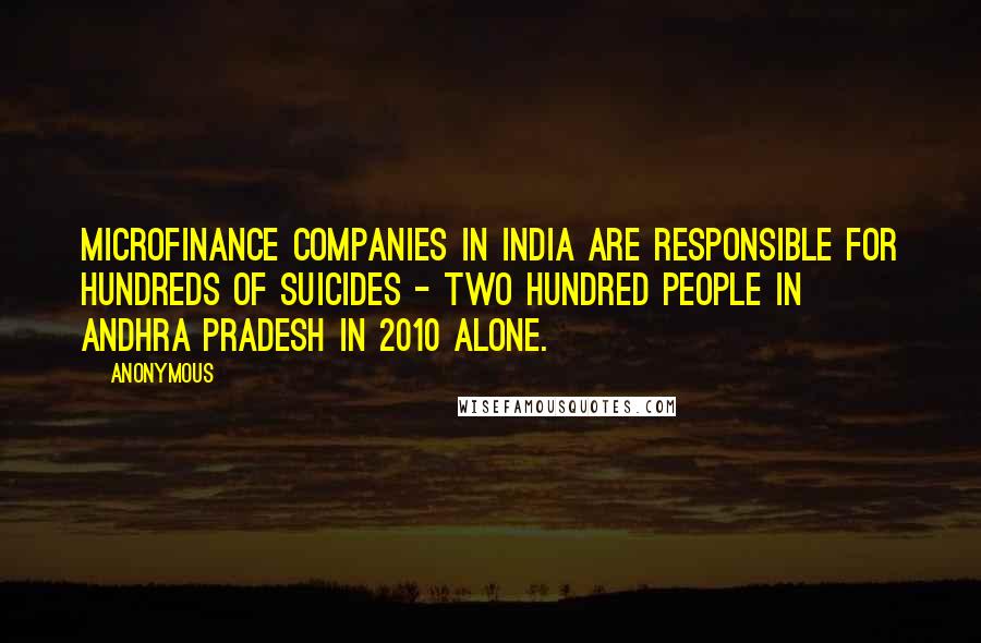 Anonymous Quotes: Microfinance companies in India are responsible for hundreds of suicides - two hundred people in Andhra Pradesh in 2010 alone.
