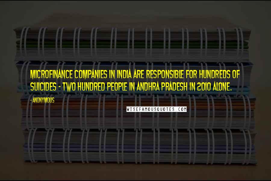 Anonymous Quotes: Microfinance companies in India are responsible for hundreds of suicides - two hundred people in Andhra Pradesh in 2010 alone.