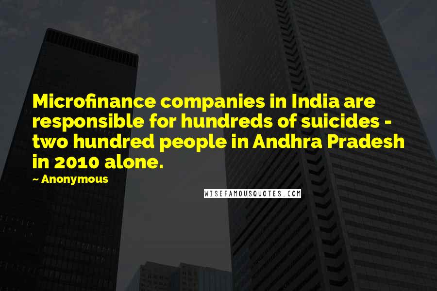 Anonymous Quotes: Microfinance companies in India are responsible for hundreds of suicides - two hundred people in Andhra Pradesh in 2010 alone.