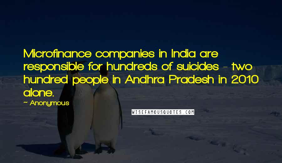 Anonymous Quotes: Microfinance companies in India are responsible for hundreds of suicides - two hundred people in Andhra Pradesh in 2010 alone.