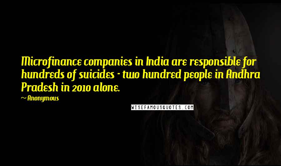Anonymous Quotes: Microfinance companies in India are responsible for hundreds of suicides - two hundred people in Andhra Pradesh in 2010 alone.