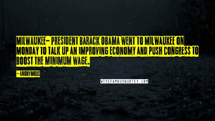 Anonymous Quotes: MILWAUKEE- President Barack Obama went to Milwaukee on Monday to talk up an improving economy and push Congress to boost the minimum wage.