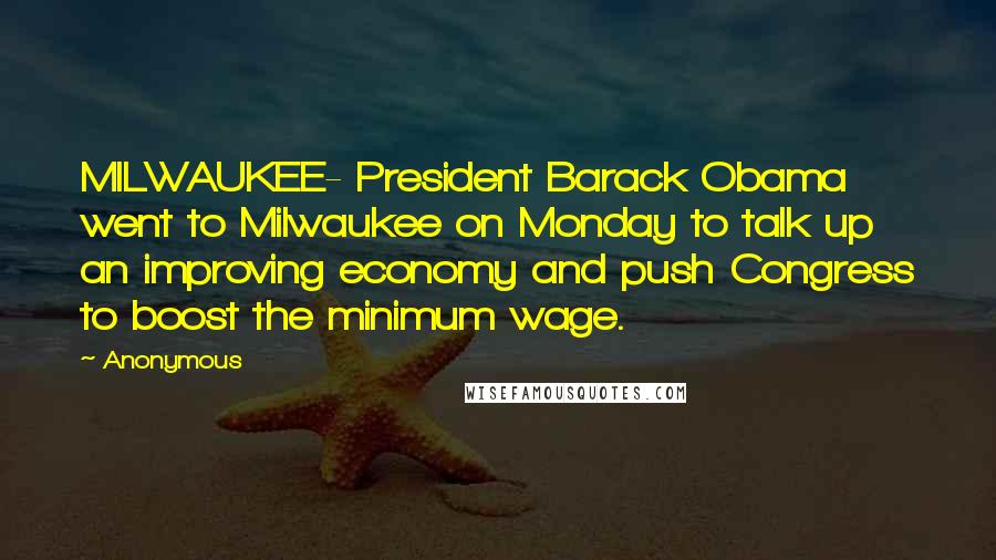 Anonymous Quotes: MILWAUKEE- President Barack Obama went to Milwaukee on Monday to talk up an improving economy and push Congress to boost the minimum wage.