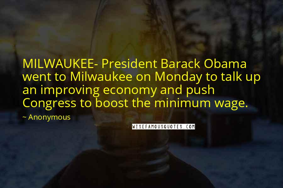 Anonymous Quotes: MILWAUKEE- President Barack Obama went to Milwaukee on Monday to talk up an improving economy and push Congress to boost the minimum wage.