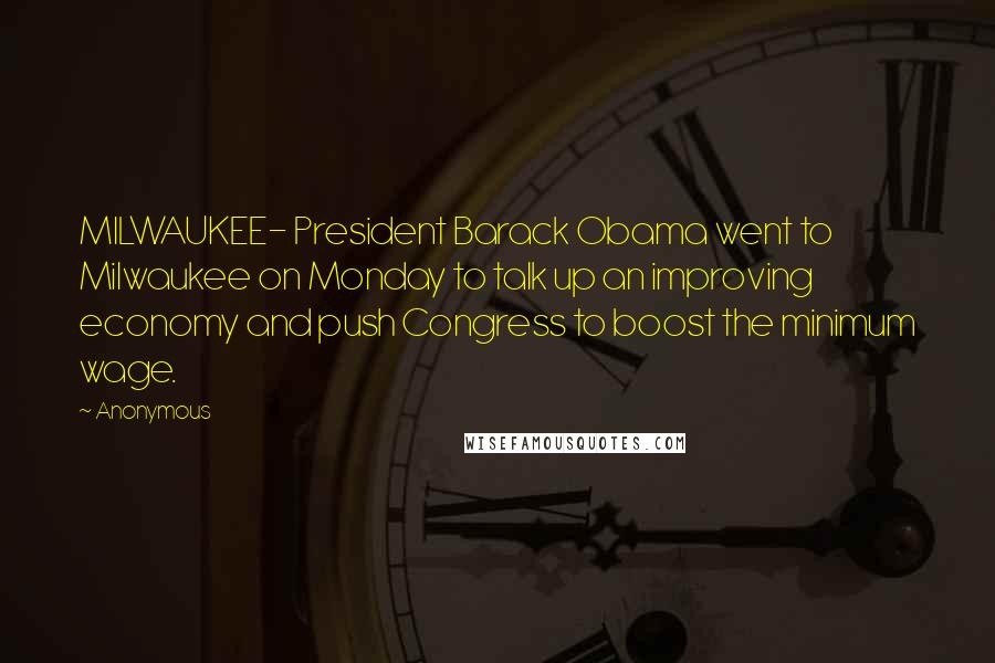 Anonymous Quotes: MILWAUKEE- President Barack Obama went to Milwaukee on Monday to talk up an improving economy and push Congress to boost the minimum wage.