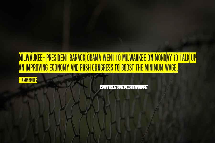 Anonymous Quotes: MILWAUKEE- President Barack Obama went to Milwaukee on Monday to talk up an improving economy and push Congress to boost the minimum wage.