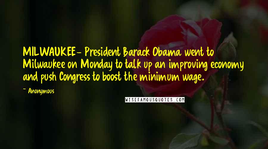 Anonymous Quotes: MILWAUKEE- President Barack Obama went to Milwaukee on Monday to talk up an improving economy and push Congress to boost the minimum wage.