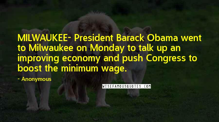 Anonymous Quotes: MILWAUKEE- President Barack Obama went to Milwaukee on Monday to talk up an improving economy and push Congress to boost the minimum wage.