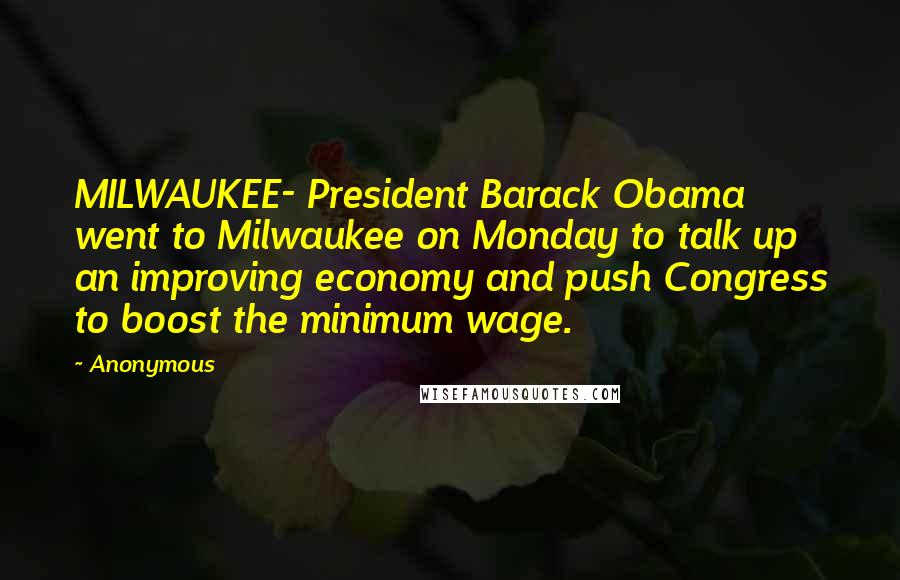 Anonymous Quotes: MILWAUKEE- President Barack Obama went to Milwaukee on Monday to talk up an improving economy and push Congress to boost the minimum wage.