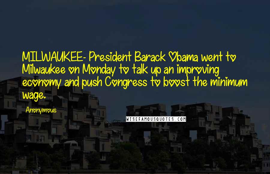 Anonymous Quotes: MILWAUKEE- President Barack Obama went to Milwaukee on Monday to talk up an improving economy and push Congress to boost the minimum wage.