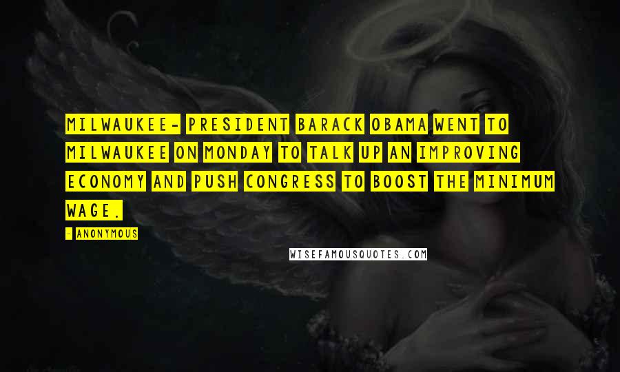 Anonymous Quotes: MILWAUKEE- President Barack Obama went to Milwaukee on Monday to talk up an improving economy and push Congress to boost the minimum wage.