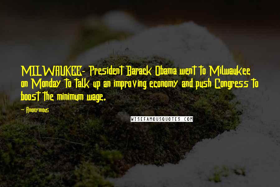 Anonymous Quotes: MILWAUKEE- President Barack Obama went to Milwaukee on Monday to talk up an improving economy and push Congress to boost the minimum wage.