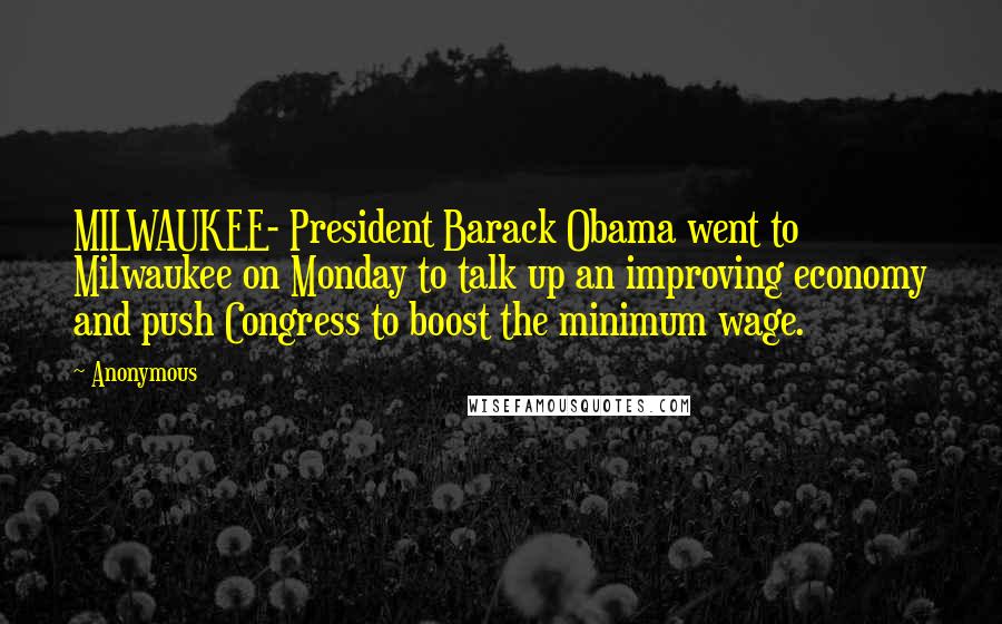 Anonymous Quotes: MILWAUKEE- President Barack Obama went to Milwaukee on Monday to talk up an improving economy and push Congress to boost the minimum wage.