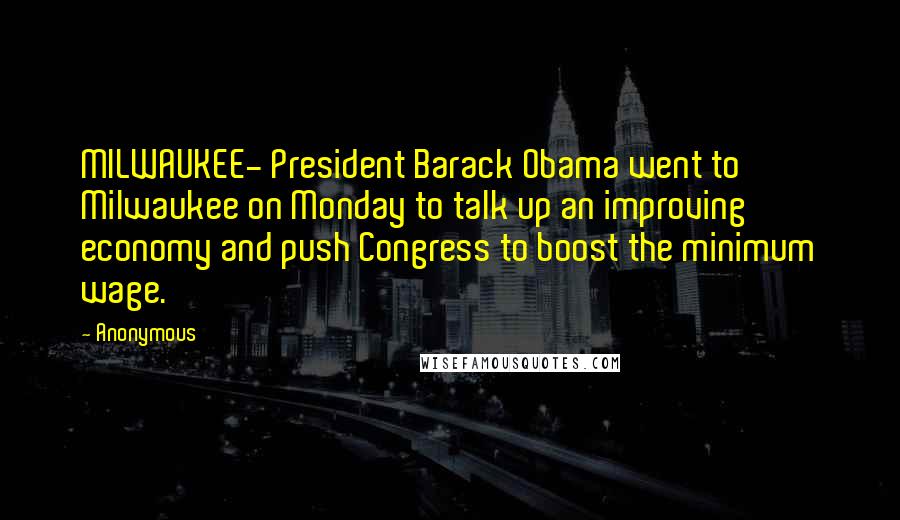 Anonymous Quotes: MILWAUKEE- President Barack Obama went to Milwaukee on Monday to talk up an improving economy and push Congress to boost the minimum wage.