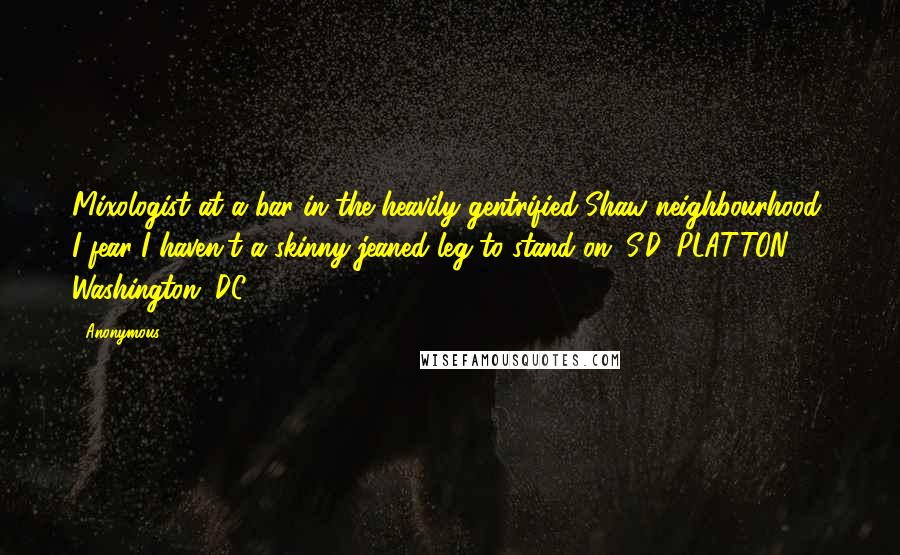 Anonymous Quotes: Mixologist at a bar in the heavily gentrified Shaw neighbourhood, I fear I haven't a skinny-jeaned leg to stand on. S.D. PLATTON Washington, DC