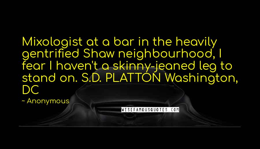 Anonymous Quotes: Mixologist at a bar in the heavily gentrified Shaw neighbourhood, I fear I haven't a skinny-jeaned leg to stand on. S.D. PLATTON Washington, DC