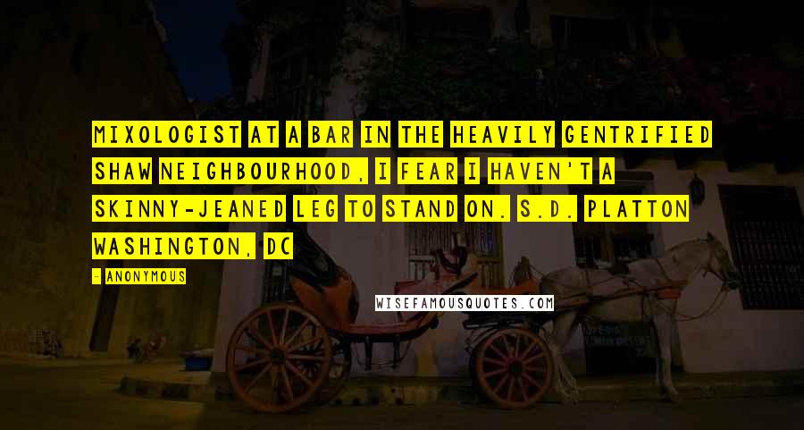 Anonymous Quotes: Mixologist at a bar in the heavily gentrified Shaw neighbourhood, I fear I haven't a skinny-jeaned leg to stand on. S.D. PLATTON Washington, DC