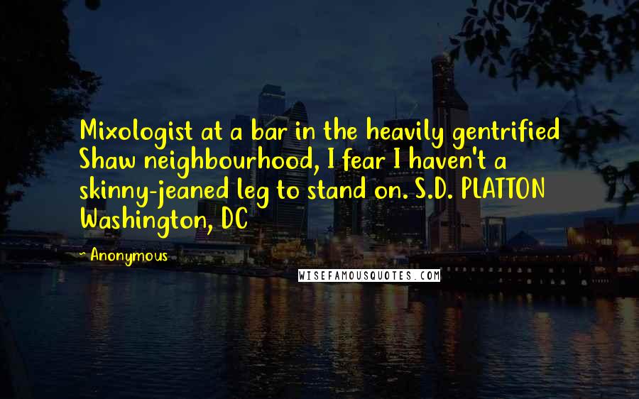Anonymous Quotes: Mixologist at a bar in the heavily gentrified Shaw neighbourhood, I fear I haven't a skinny-jeaned leg to stand on. S.D. PLATTON Washington, DC
