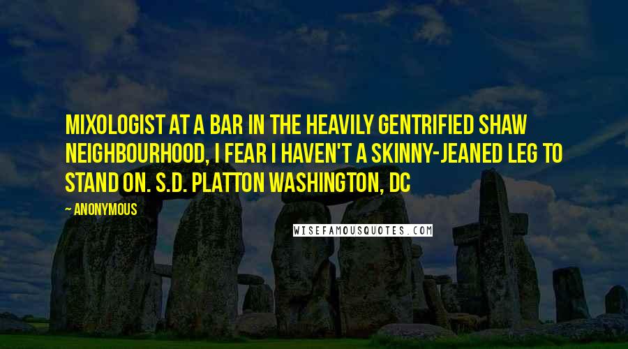 Anonymous Quotes: Mixologist at a bar in the heavily gentrified Shaw neighbourhood, I fear I haven't a skinny-jeaned leg to stand on. S.D. PLATTON Washington, DC