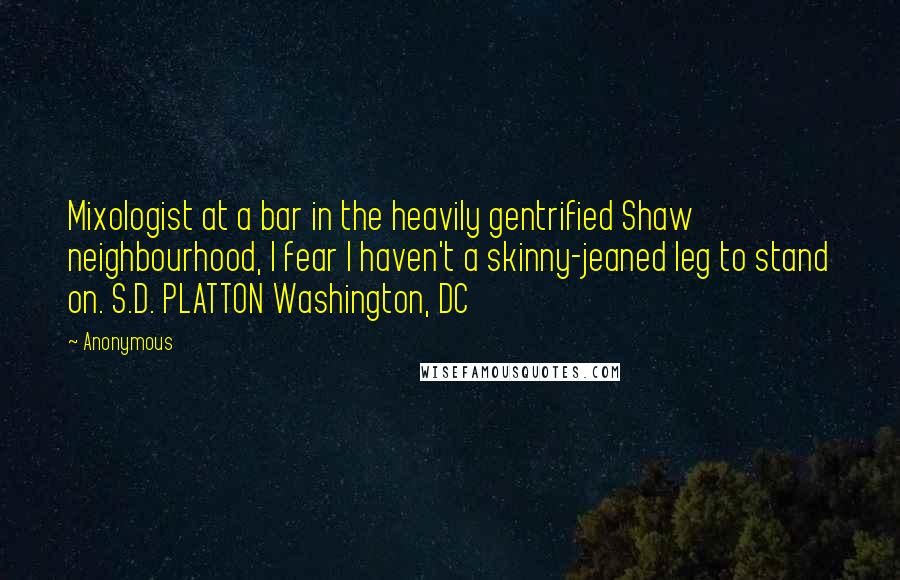 Anonymous Quotes: Mixologist at a bar in the heavily gentrified Shaw neighbourhood, I fear I haven't a skinny-jeaned leg to stand on. S.D. PLATTON Washington, DC