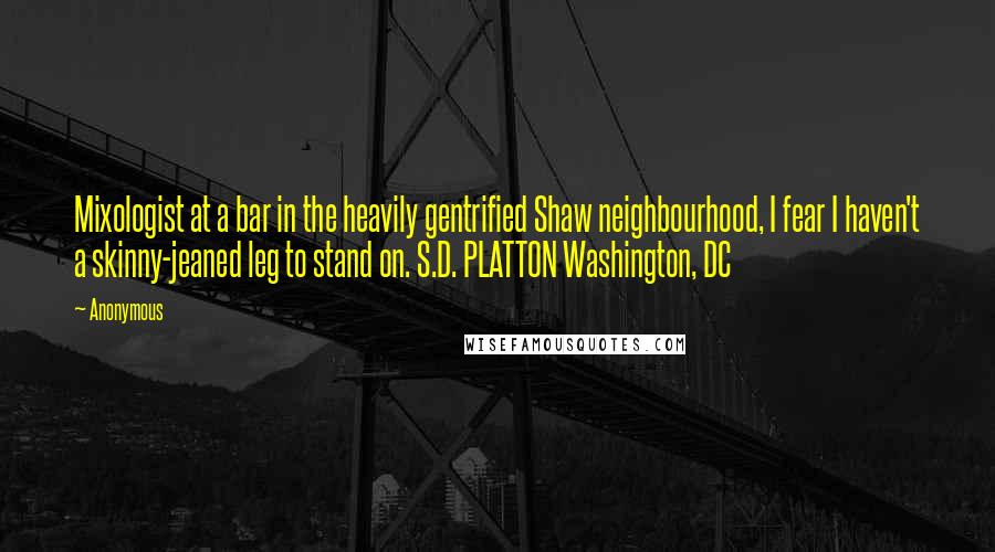 Anonymous Quotes: Mixologist at a bar in the heavily gentrified Shaw neighbourhood, I fear I haven't a skinny-jeaned leg to stand on. S.D. PLATTON Washington, DC