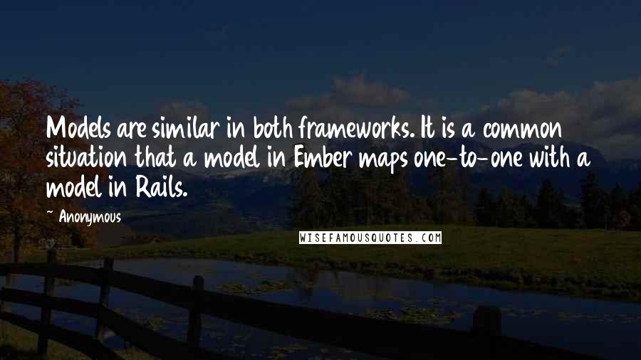 Anonymous Quotes: Models are similar in both frameworks. It is a common situation that a model in Ember maps one-to-one with a model in Rails.