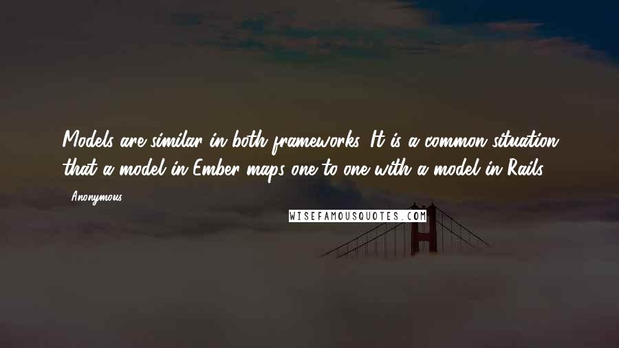 Anonymous Quotes: Models are similar in both frameworks. It is a common situation that a model in Ember maps one-to-one with a model in Rails.