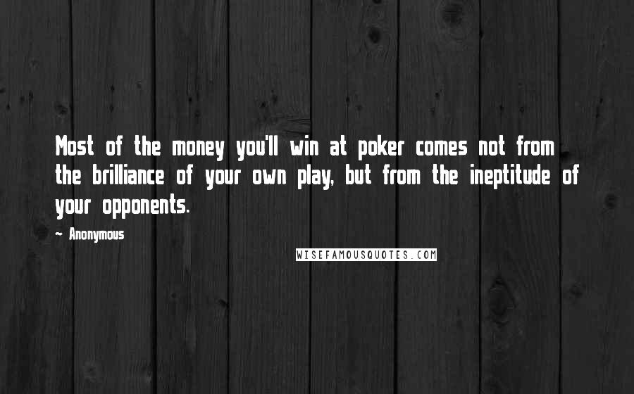 Anonymous Quotes: Most of the money you'll win at poker comes not from the brilliance of your own play, but from the ineptitude of your opponents.