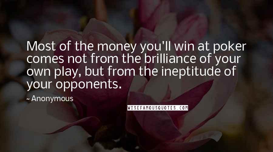 Anonymous Quotes: Most of the money you'll win at poker comes not from the brilliance of your own play, but from the ineptitude of your opponents.