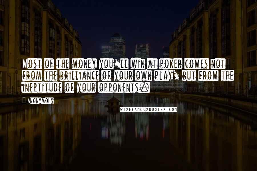 Anonymous Quotes: Most of the money you'll win at poker comes not from the brilliance of your own play, but from the ineptitude of your opponents.