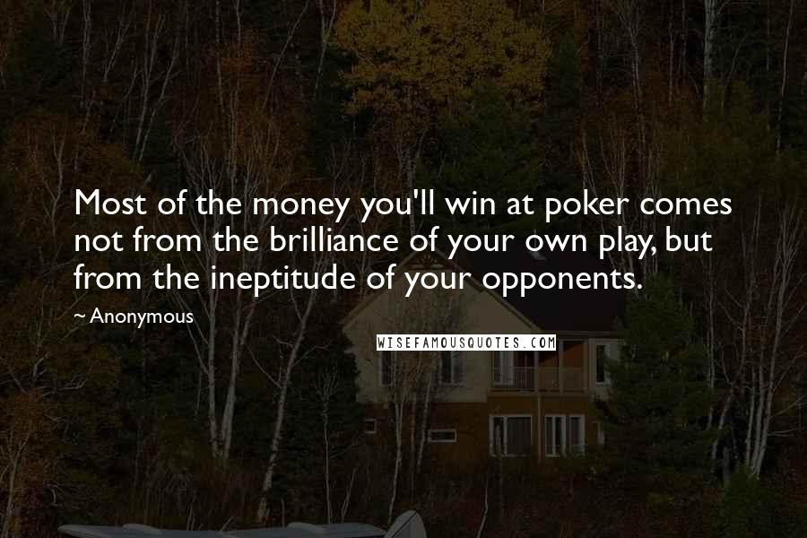 Anonymous Quotes: Most of the money you'll win at poker comes not from the brilliance of your own play, but from the ineptitude of your opponents.