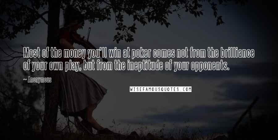 Anonymous Quotes: Most of the money you'll win at poker comes not from the brilliance of your own play, but from the ineptitude of your opponents.