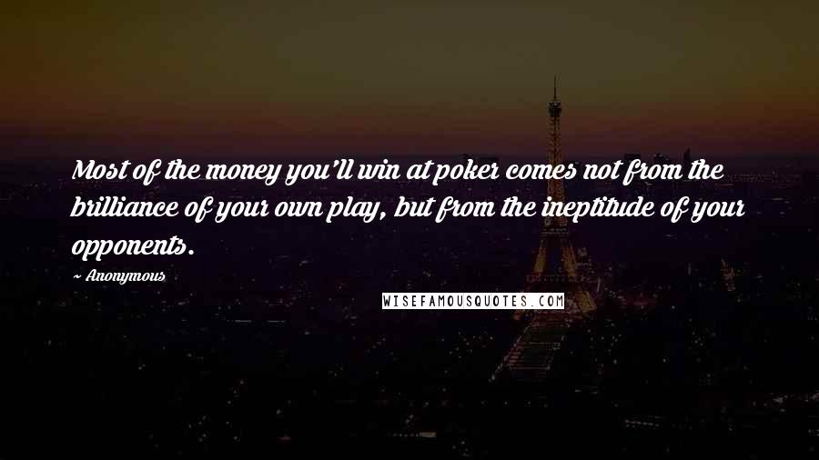 Anonymous Quotes: Most of the money you'll win at poker comes not from the brilliance of your own play, but from the ineptitude of your opponents.