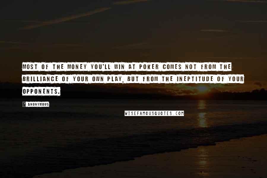 Anonymous Quotes: Most of the money you'll win at poker comes not from the brilliance of your own play, but from the ineptitude of your opponents.