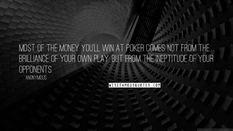 Anonymous Quotes: Most of the money you'll win at poker comes not from the brilliance of your own play, but from the ineptitude of your opponents.