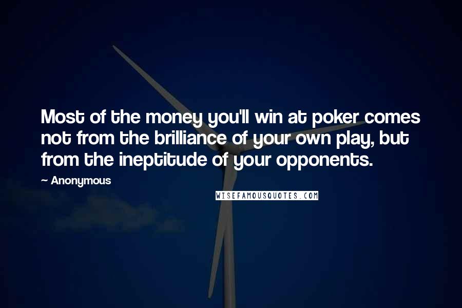 Anonymous Quotes: Most of the money you'll win at poker comes not from the brilliance of your own play, but from the ineptitude of your opponents.