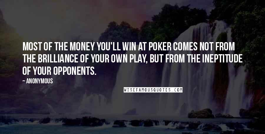 Anonymous Quotes: Most of the money you'll win at poker comes not from the brilliance of your own play, but from the ineptitude of your opponents.
