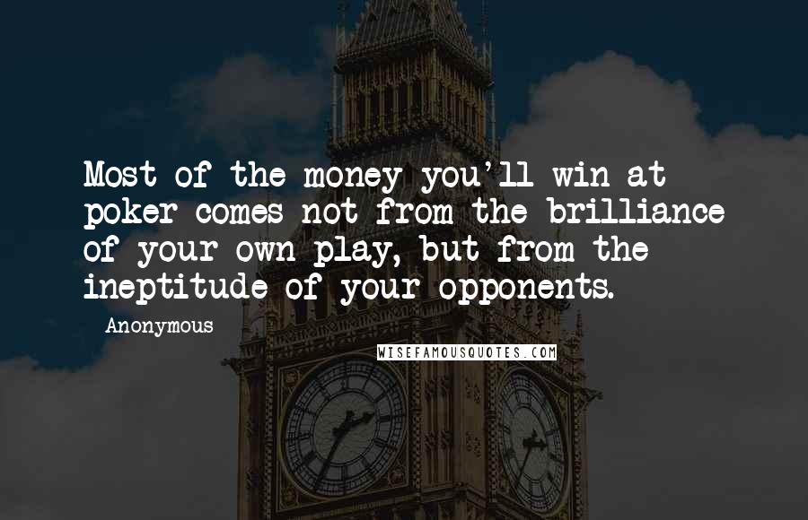 Anonymous Quotes: Most of the money you'll win at poker comes not from the brilliance of your own play, but from the ineptitude of your opponents.