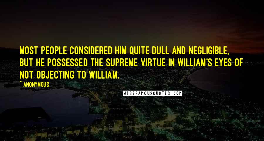 Anonymous Quotes: Most people considered him quite dull and negligible, but he possessed the supreme virtue in William's eyes of not objecting to William.