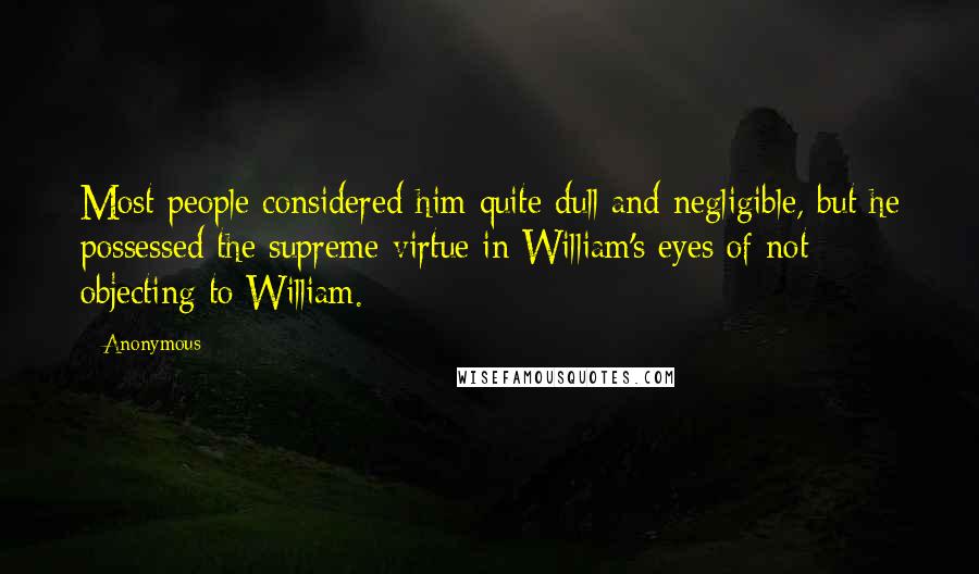 Anonymous Quotes: Most people considered him quite dull and negligible, but he possessed the supreme virtue in William's eyes of not objecting to William.