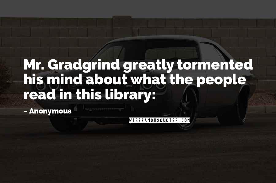 Anonymous Quotes: Mr. Gradgrind greatly tormented his mind about what the people read in this library: