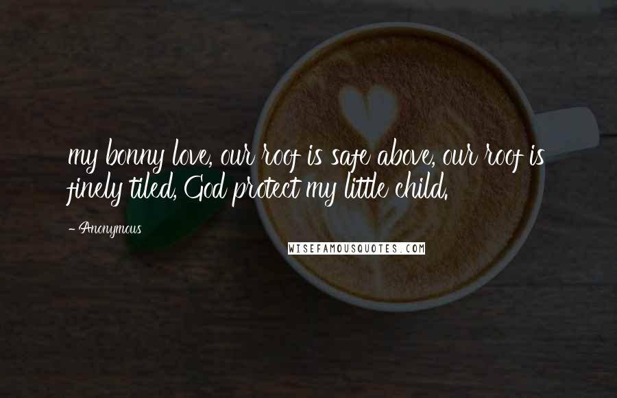 Anonymous Quotes: my bonny love, our roof is safe above, our roof is finely tiled, God protect my little child.