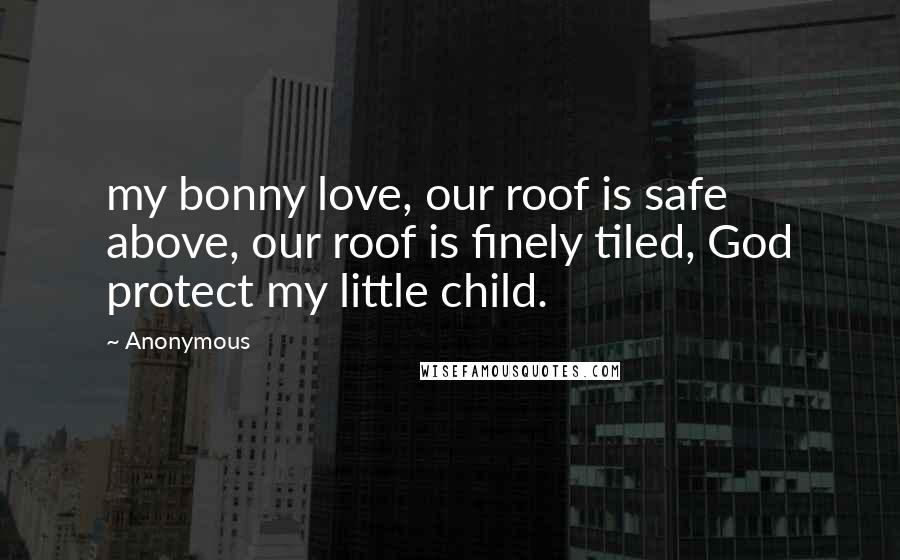 Anonymous Quotes: my bonny love, our roof is safe above, our roof is finely tiled, God protect my little child.