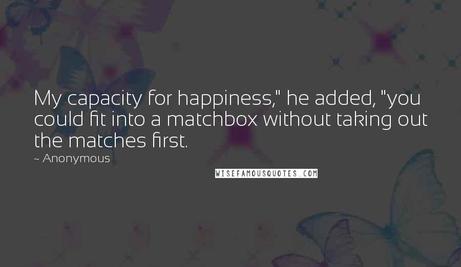 Anonymous Quotes: My capacity for happiness," he added, "you could fit into a matchbox without taking out the matches first.