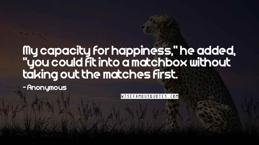 Anonymous Quotes: My capacity for happiness," he added, "you could fit into a matchbox without taking out the matches first.