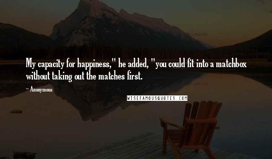 Anonymous Quotes: My capacity for happiness," he added, "you could fit into a matchbox without taking out the matches first.