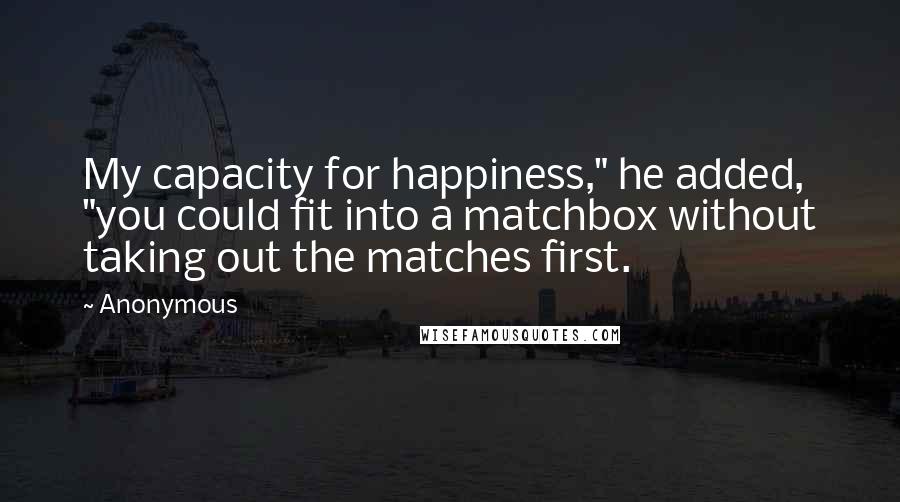 Anonymous Quotes: My capacity for happiness," he added, "you could fit into a matchbox without taking out the matches first.