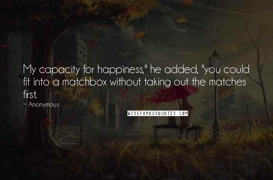 Anonymous Quotes: My capacity for happiness," he added, "you could fit into a matchbox without taking out the matches first.