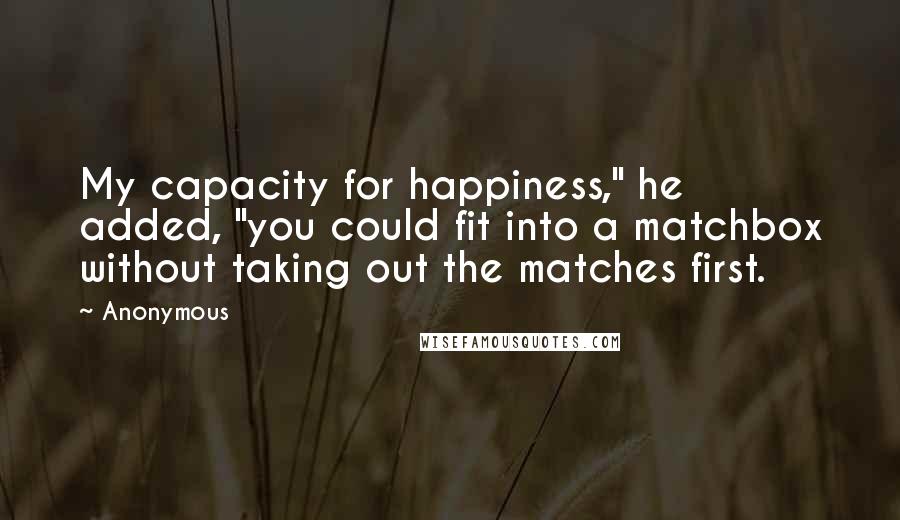 Anonymous Quotes: My capacity for happiness," he added, "you could fit into a matchbox without taking out the matches first.